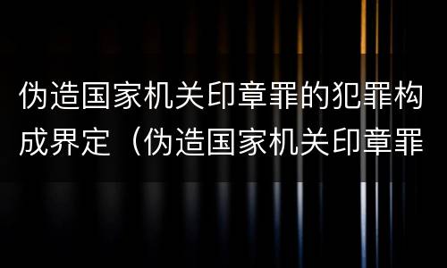 伪造国家机关印章罪的犯罪构成界定（伪造国家机关印章罪是结果犯还是行为犯）
