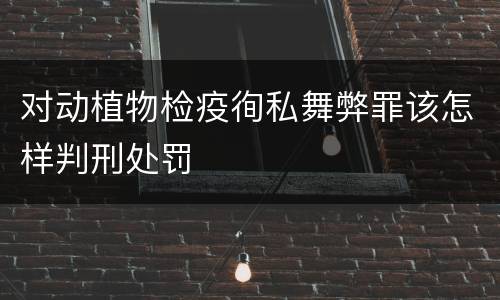 对动植物检疫徇私舞弊罪该怎样判刑处罚
