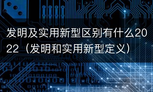 发明及实用新型区别有什么2022（发明和实用新型定义）