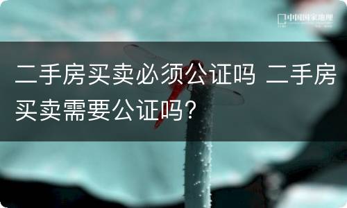 二手房买卖必须公证吗 二手房买卖需要公证吗?