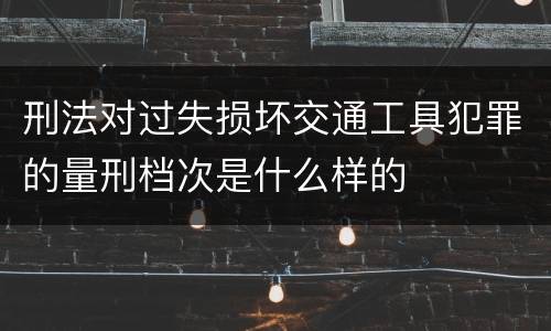 刑法对过失损坏交通工具犯罪的量刑档次是什么样的