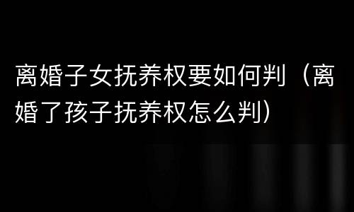 离婚子女抚养权要如何判（离婚了孩子抚养权怎么判）
