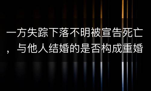 一方失踪下落不明被宣告死亡，与他人结婚的是否构成重婚罪