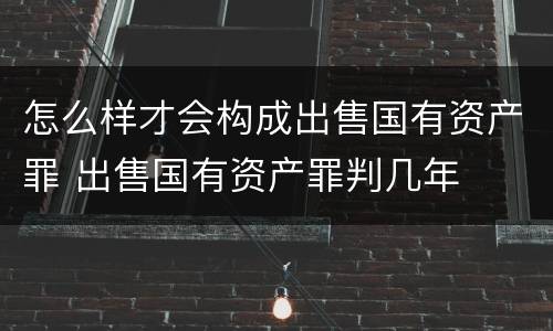 怎么样才会构成出售国有资产罪 出售国有资产罪判几年