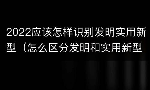 2022应该怎样识别发明实用新型（怎么区分发明和实用新型）