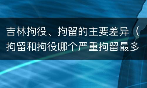吉林拘役、拘留的主要差异（拘留和拘役哪个严重拘留最多多少天）