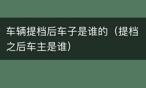 车辆提档后车子是谁的（提档之后车主是谁）