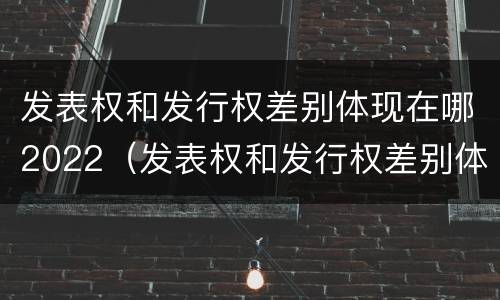 发表权和发行权差别体现在哪2022（发表权和发行权差别体现在哪2022年）