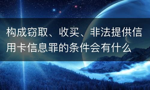 构成窃取、收买、非法提供信用卡信息罪的条件会有什么