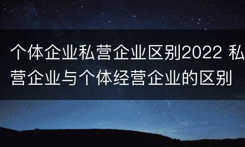 个体企业私营企业区别2022 私营企业与个体经营企业的区别