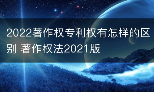 2022著作权专利权有怎样的区别 著作权法2021版