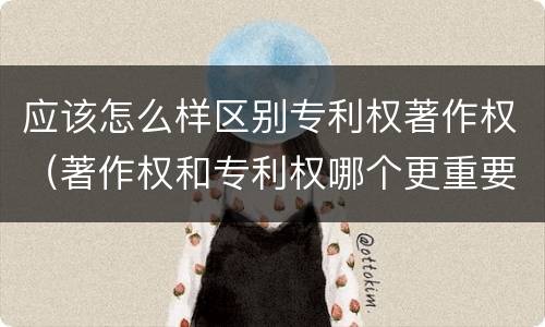 应该怎么样区别专利权著作权（著作权和专利权哪个更重要）