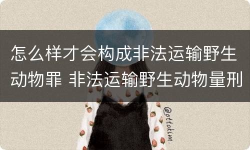 怎么样才会构成非法运输野生动物罪 非法运输野生动物量刑
