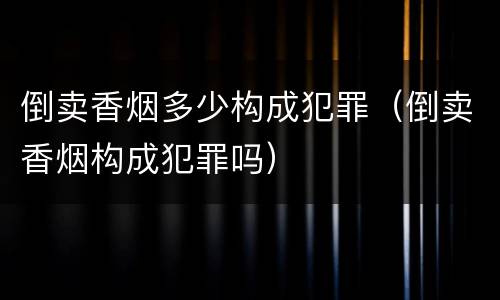 倒卖香烟多少构成犯罪（倒卖香烟构成犯罪吗）