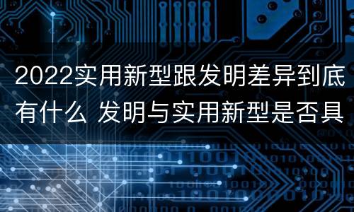 2022实用新型跟发明差异到底有什么 发明与实用新型是否具有实用性