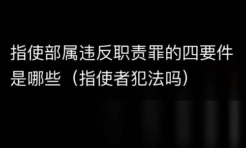 指使部属违反职责罪的四要件是哪些（指使者犯法吗）