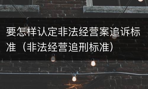 要怎样认定非法经营案追诉标准（非法经营追刑标准）