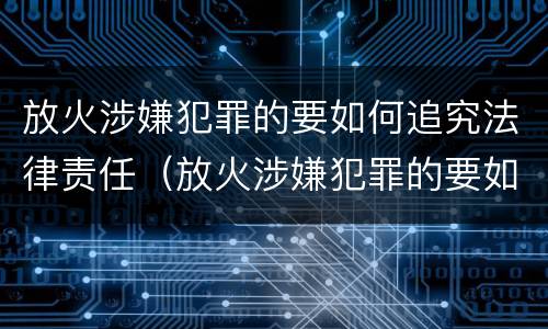放火涉嫌犯罪的要如何追究法律责任（放火涉嫌犯罪的要如何追究法律责任和责任）