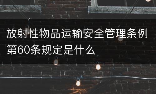 放射性物品运输安全管理条例第60条规定是什么