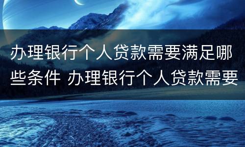 办理银行个人贷款需要满足哪些条件 办理银行个人贷款需要满足哪些条件才能办理