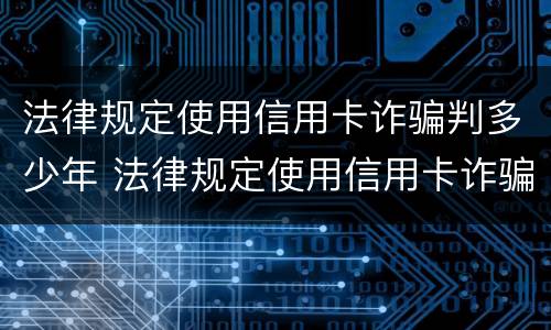 法律规定使用信用卡诈骗判多少年 法律规定使用信用卡诈骗判多少年刑期