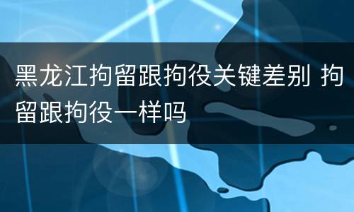 黑龙江拘留跟拘役关键差别 拘留跟拘役一样吗