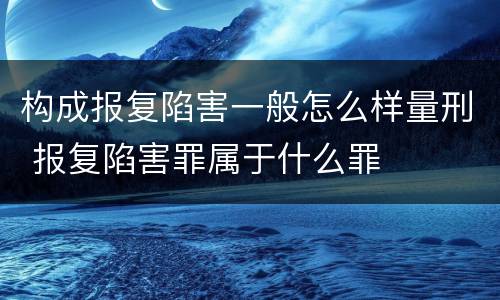 构成报复陷害一般怎么样量刑 报复陷害罪属于什么罪