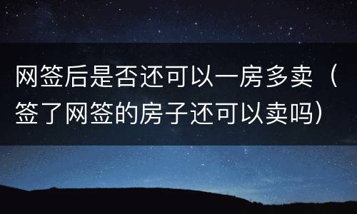 网签后是否还可以一房多卖（签了网签的房子还可以卖吗）