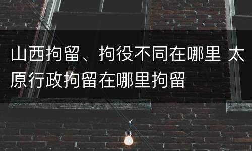 山西拘留、拘役不同在哪里 太原行政拘留在哪里拘留