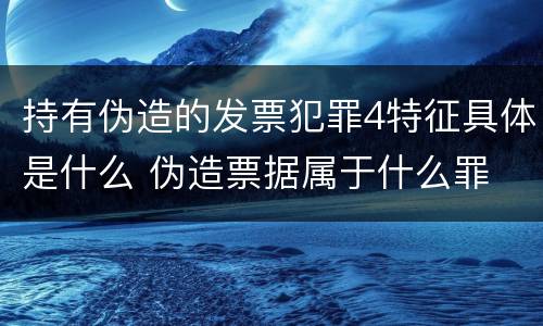 持有伪造的发票犯罪4特征具体是什么 伪造票据属于什么罪