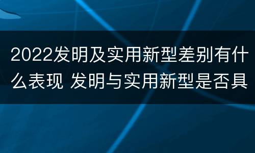 2022发明及实用新型差别有什么表现 发明与实用新型是否具有实用性