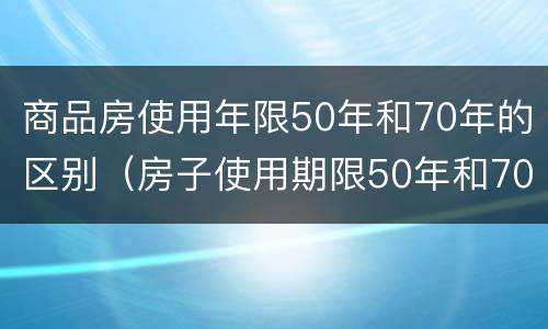 商品房使用年限50年和70年的区别（房子使用期限50年和70年区别）