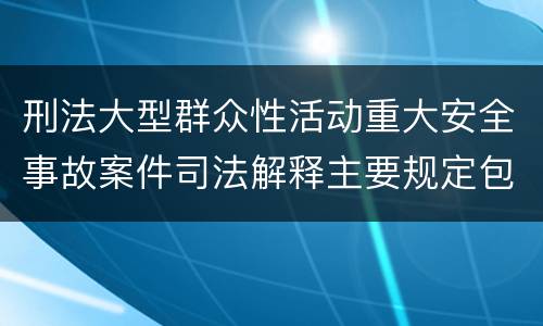 刑法大型群众性活动重大安全事故案件司法解释主要规定包括什么