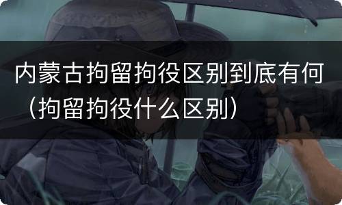 内蒙古拘留拘役区别到底有何（拘留拘役什么区别）