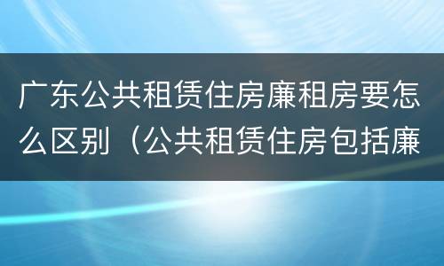 广东公共租赁住房廉租房要怎么区别（公共租赁住房包括廉租房吗）