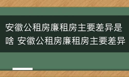 安徽公租房廉租房主要差异是啥 安徽公租房廉租房主要差异是啥呢