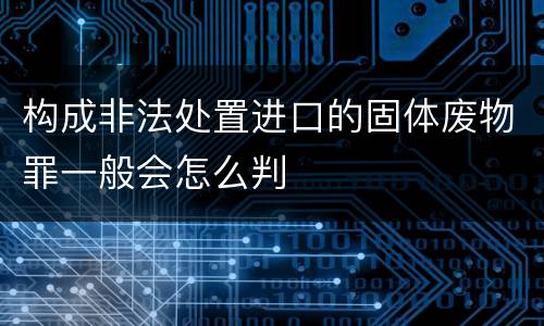 构成非法处置进口的固体废物罪一般会怎么判