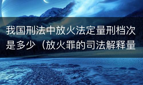 我国刑法中放火法定量刑档次是多少（放火罪的司法解释量刑标准）