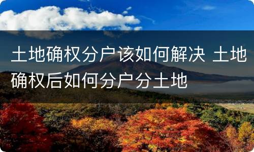 土地确权分户该如何解决 土地确权后如何分户分土地