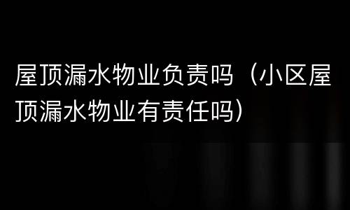 屋顶漏水物业负责吗（小区屋顶漏水物业有责任吗）