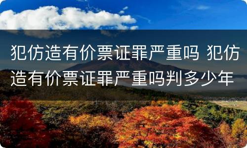 犯仿造有价票证罪严重吗 犯仿造有价票证罪严重吗判多少年
