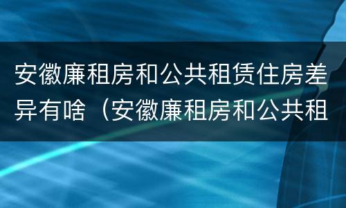 安徽廉租房和公共租赁住房差异有啥（安徽廉租房和公共租赁住房差异有啥影响）