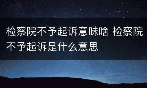 检察院不予起诉意味啥 检察院不予起诉是什么意思