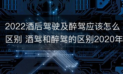 2022酒后驾驶及醉驾应该怎么区别 酒驾和醉驾的区别2020年