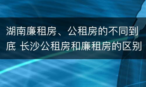 湖南廉租房、公租房的不同到底 长沙公租房和廉租房的区别