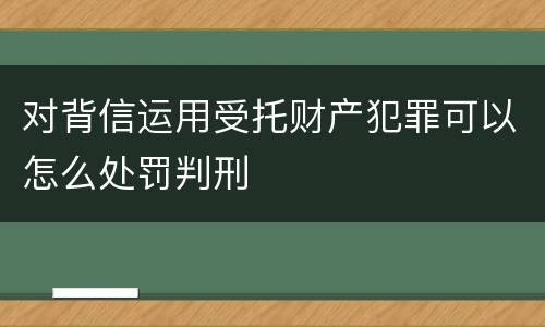 对背信运用受托财产犯罪可以怎么处罚判刑