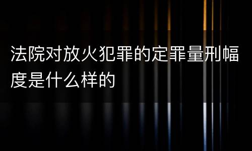 法院对放火犯罪的定罪量刑幅度是什么样的