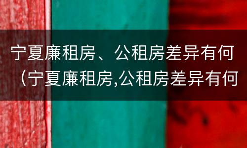 宁夏廉租房、公租房差异有何（宁夏廉租房,公租房差异有何规定）