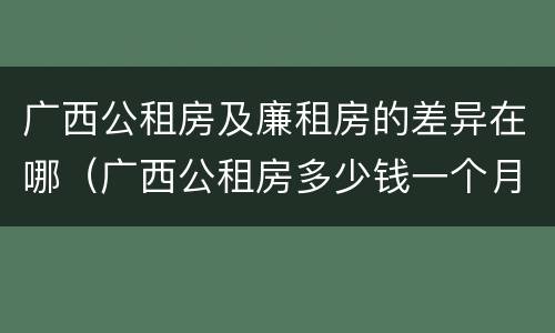 广西公租房及廉租房的差异在哪（广西公租房多少钱一个月）