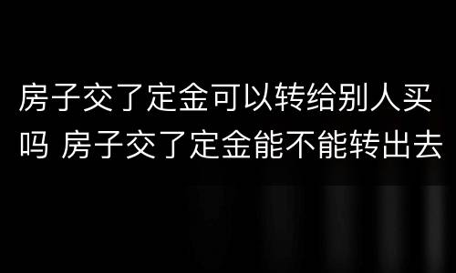 房子交了定金可以转给别人买吗 房子交了定金能不能转出去